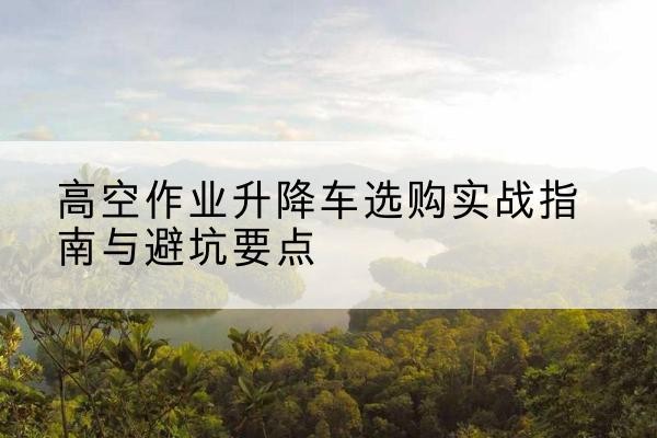 桥西升降车怎么选-高空作业升降车选购实战指南与避坑要点