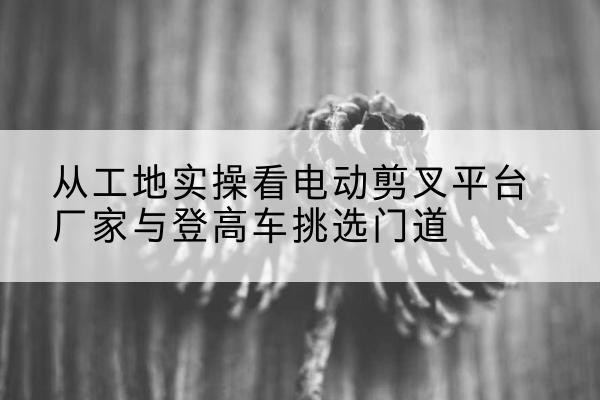 桥西电动剪叉升降平台厂家-从工地实操看电动剪叉平台厂家与登高车挑选门道