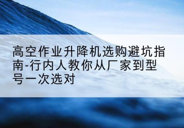 桥西升降平台厂家-高空作业升降机选购避坑指南-行内人教你从厂家到型号一次选对