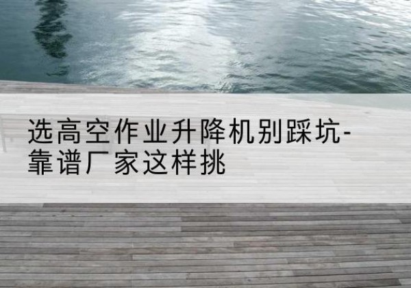 桥西剪叉式升降机厂家-选高空作业升降机别踩坑-靠谱厂家这样挑