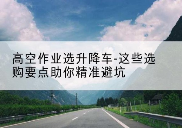 桥西升降车厂家-高空作业选升降车-这些选购要点助你*避坑