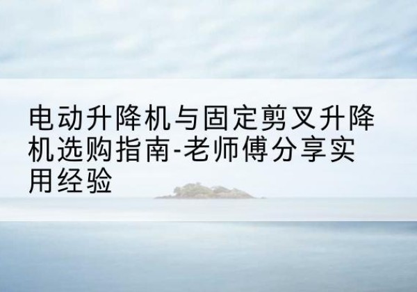 桥西电动升降机怎么选-电动升降机与固定剪叉升降机选购指南-老师傅分享实用经验