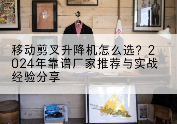 桥西升降平台厂家推荐-移动剪叉升降机怎么选？2024年靠谱厂家推荐与实战经验分享